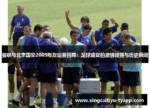 曼联与北京国安2005年友谊赛回顾：足球盛宴的激情碰撞与历史瞬间