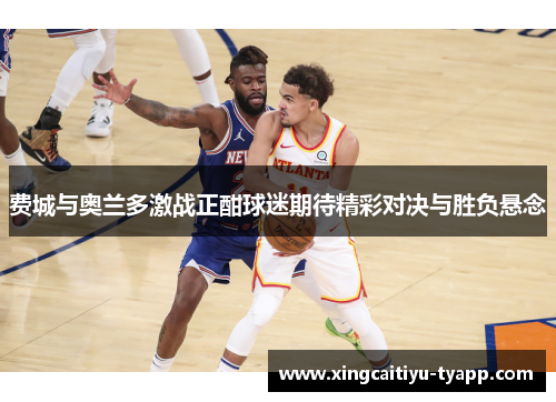 费城与奥兰多激战正酣球迷期待精彩对决与胜负悬念
